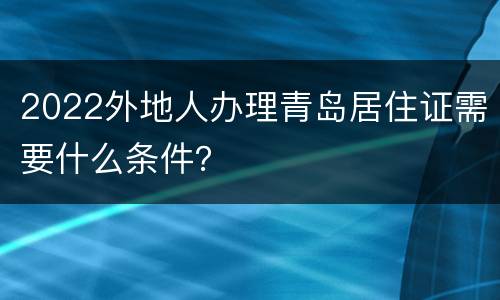 2022外地人办理青岛居住证需要什么条件？