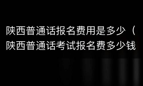 陕西普通话报名费用是多少（陕西普通话考试报名费多少钱）
