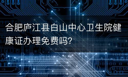 合肥庐江县白山中心卫生院健康证办理免费吗？