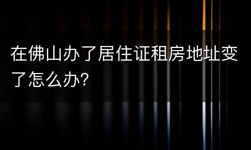 在佛山办了居住证租房地址变了怎么办？