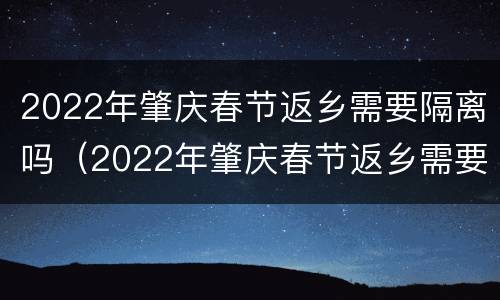 2022年肇庆春节返乡需要隔离吗（2022年肇庆春节返乡需要隔离吗今天）