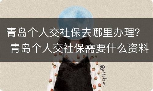 青岛个人交社保去哪里办理？ 青岛个人交社保需要什么资料