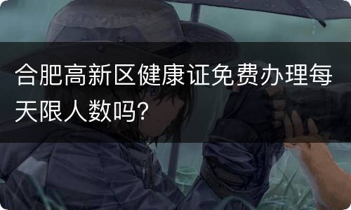 合肥高新区健康证免费办理每天限人数吗？