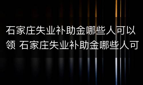 石家庄失业补助金哪些人可以领 石家庄失业补助金哪些人可以领取