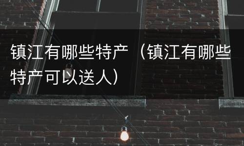 镇江有哪些特产（镇江有哪些特产可以送人）