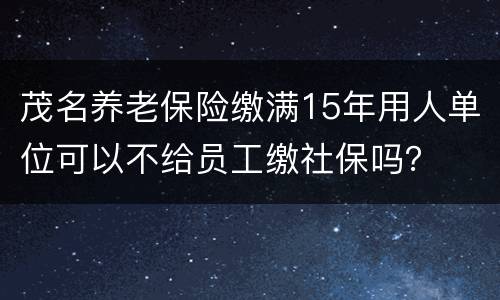 茂名养老保险缴满15年用人单位可以不给员工缴社保吗？