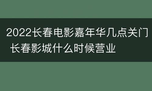 2022长春电影嘉年华几点关门 长春影城什么时候营业