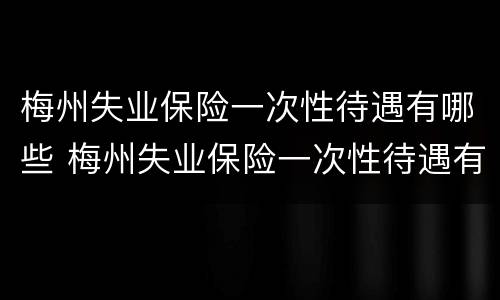 梅州失业保险一次性待遇有哪些 梅州失业保险一次性待遇有哪些标准