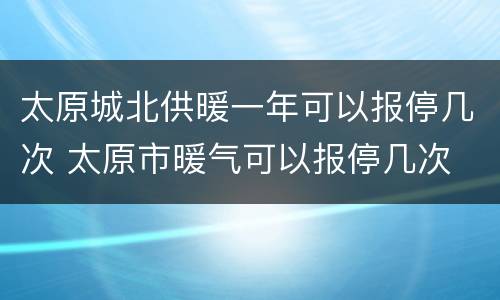 太原城北供暖一年可以报停几次 太原市暖气可以报停几次