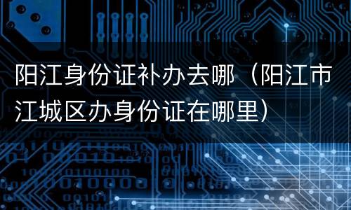 阳江身份证补办去哪（阳江市江城区办身份证在哪里）