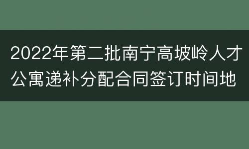 2022年第二批南宁高坡岭人才公寓递补分配合同签订时间地点