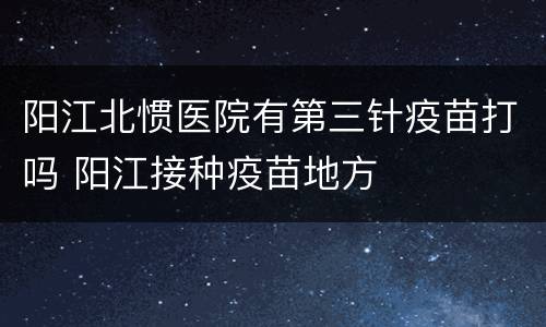 阳江北惯医院有第三针疫苗打吗 阳江接种疫苗地方