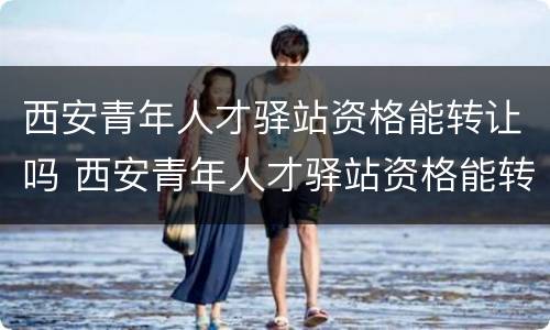西安青年人才驿站资格能转让吗 西安青年人才驿站资格能转让吗现在