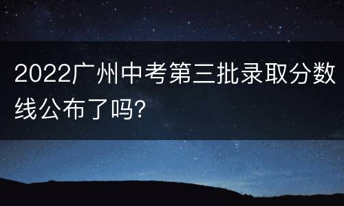 2022广州中考第三批录取分数线公布了吗？
