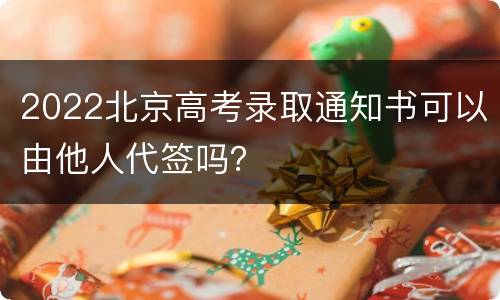 2022北京高考录取通知书可以由他人代签吗？