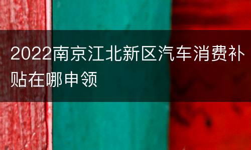 2022南京江北新区汽车消费补贴在哪申领
