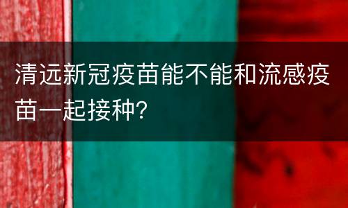 清远新冠疫苗能不能和流感疫苗一起接种？