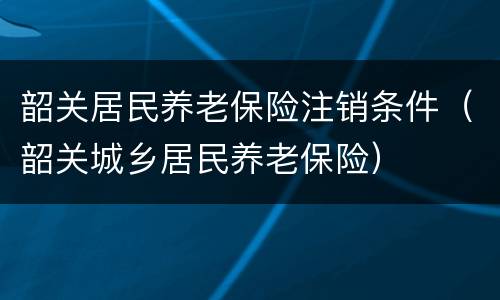 韶关居民养老保险注销条件（韶关城乡居民养老保险）