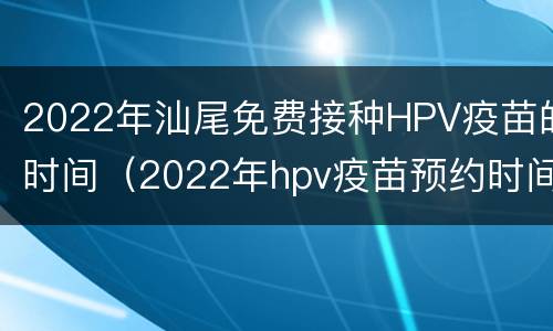 2022年汕尾免费接种HPV疫苗的时间（2022年hpv疫苗预约时间）