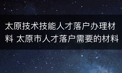 太原技术技能人才落户办理材料 太原市人才落户需要的材料