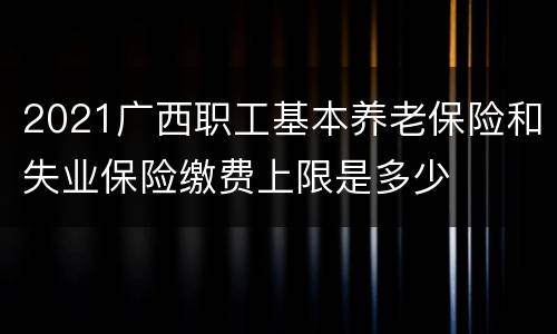 2021广西职工基本养老保险和失业保险缴费上限是多少