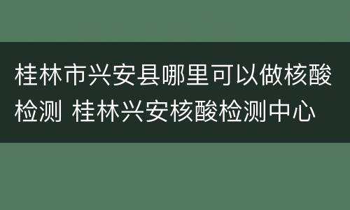 桂林市兴安县哪里可以做核酸检测 桂林兴安核酸检测中心