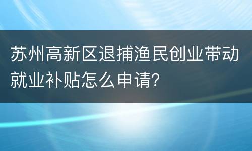 苏州高新区退捕渔民创业带动就业补贴怎么申请？