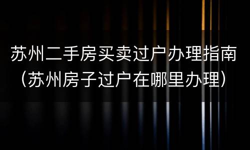 苏州二手房买卖过户办理指南（苏州房子过户在哪里办理）