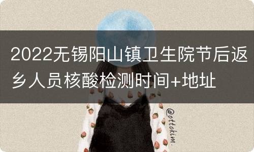 2022无锡阳山镇卫生院节后返乡人员核酸检测时间+地址