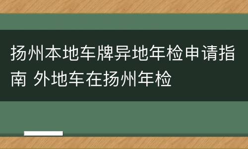 扬州本地车牌异地年检申请指南 外地车在扬州年检