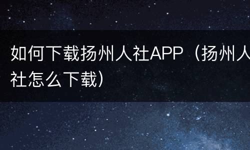 如何下载扬州人社APP（扬州人社怎么下载）
