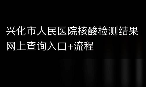 兴化市人民医院核酸检测结果网上查询入口+流程