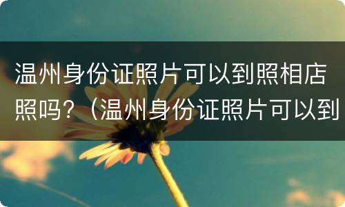 温州身份证照片可以到照相店照吗?（温州身份证照片可以到照相店照吗要多少钱）