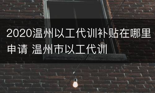2020温州以工代训补贴在哪里申请 温州市以工代训