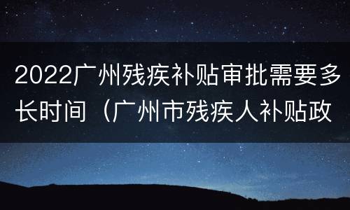 2022广州残疾补贴审批需要多长时间（广州市残疾人补贴政策2021年）