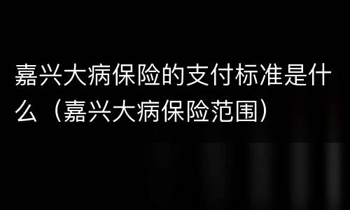 嘉兴大病保险的支付标准是什么（嘉兴大病保险范围）