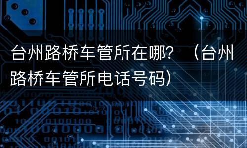 台州路桥车管所在哪？（台州路桥车管所电话号码）