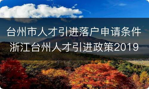 台州市人才引进落户申请条件 浙江台州人才引进政策2019