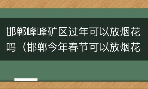邯郸峰峰矿区过年可以放烟花吗（邯郸今年春节可以放烟花吗）