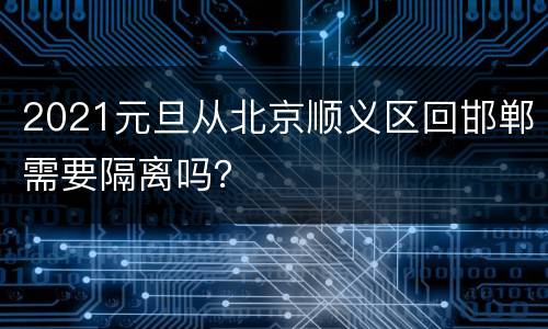 2021元旦从北京顺义区回邯郸需要隔离吗？