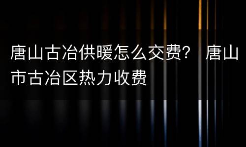 唐山古冶供暖怎么交费？ 唐山市古冶区热力收费