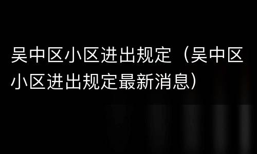 吴中区小区进出规定（吴中区小区进出规定最新消息）