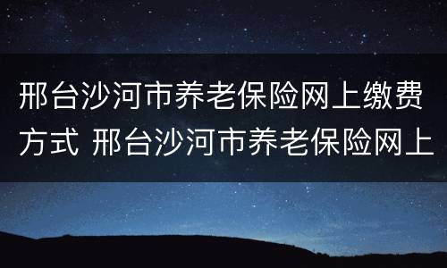 邢台沙河市养老保险网上缴费方式 邢台沙河市养老保险网上缴费方式有哪些
