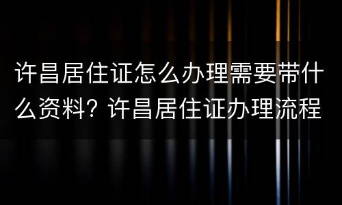许昌居住证怎么办理需要带什么资料? 许昌居住证办理流程