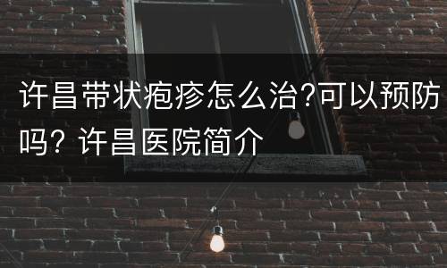 许昌带状疱疹怎么治?可以预防吗? 许昌医院简介