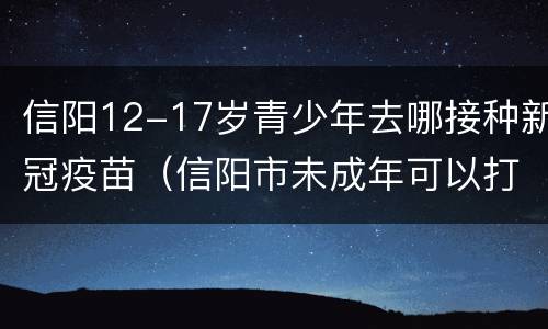 信阳12-17岁青少年去哪接种新冠疫苗（信阳市未成年可以打新冠疫苗吗）
