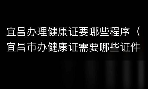 宜昌办理健康证要哪些程序（宜昌市办健康证需要哪些证件）