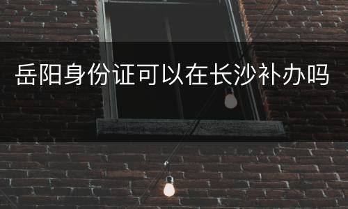 岳阳身份证可以在长沙补办吗