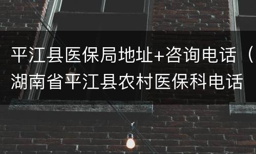 平江县医保局地址+咨询电话（湖南省平江县农村医保科电话）
