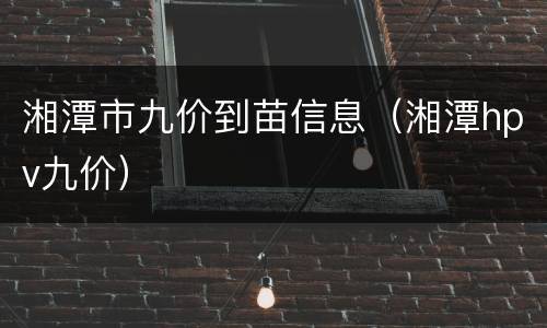 湘潭市九价到苗信息（湘潭hpv九价）